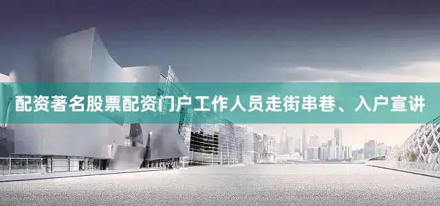 配资著名股票配资门户工作人员走街串巷、入户宣讲