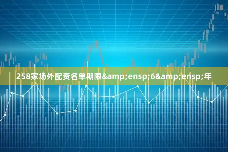 258家场外配资名单期限&ensp;6&ensp;年
