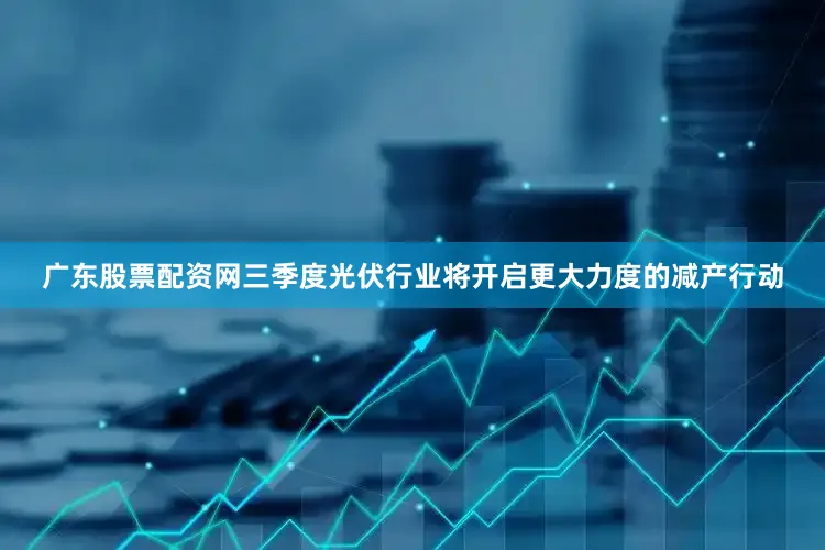广东股票配资网三季度光伏行业将开启更大力度的减产行动
