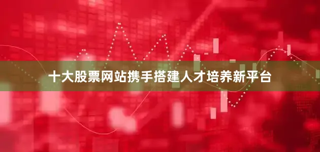 十大股票网站携手搭建人才培养新平台