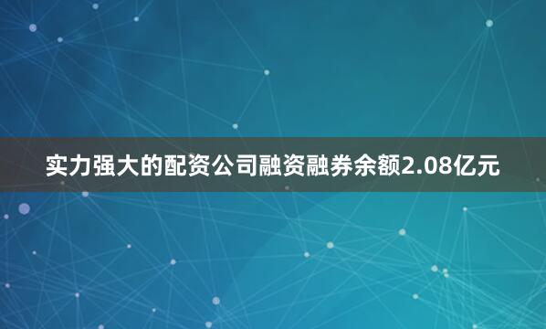 实力强大的配资公司融资融券余额2.08亿元