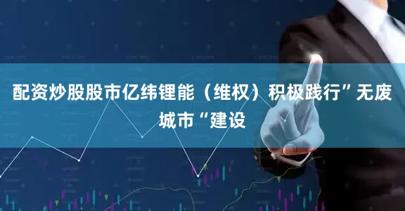 配资炒股股市亿纬锂能（维权）积极践行”无废城市“建设