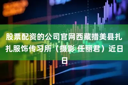 股票配资的公司官网西藏措美县扎扎服饰传习所（摄影 任丽君）近日