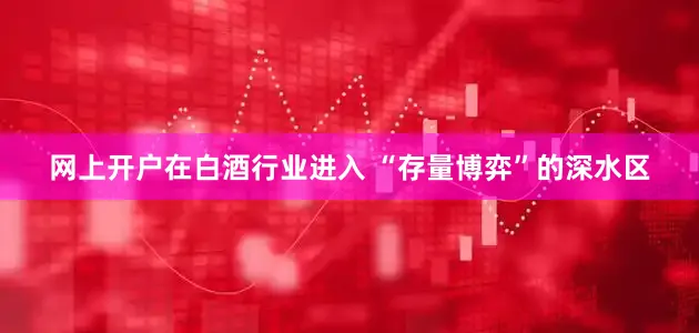 网上开户在白酒行业进入 “存量博弈”的深水区