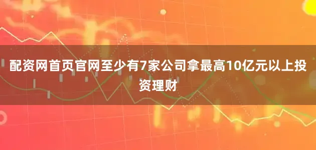 配资网首页官网至少有7家公司拿最高10亿元以上投资理财