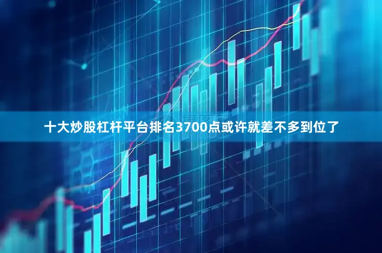十大炒股杠杆平台排名3700点或许就差不多到位了