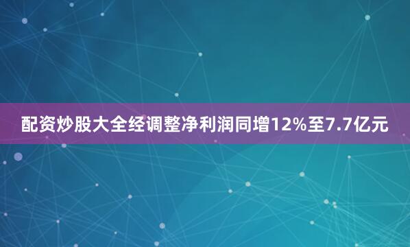 配资炒股大全经调整净利润同增12%至7.7亿元