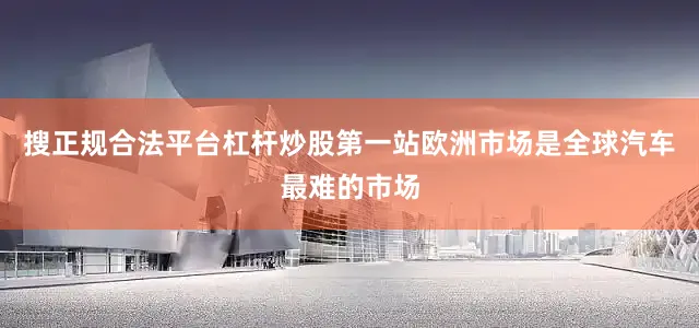搜正规合法平台杠杆炒股第一站欧洲市场是全球汽车最难的市场