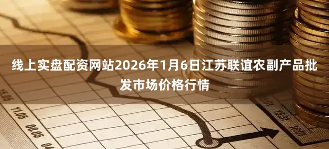 线上实盘配资网站2026年1月6日江苏联谊农副产品批发市场价格行情