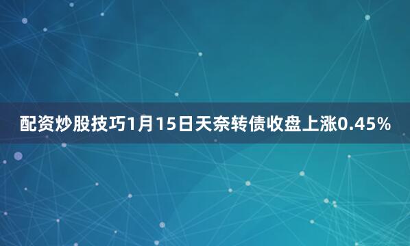 配资炒股技巧1月15日天奈转债收盘上涨0.45%