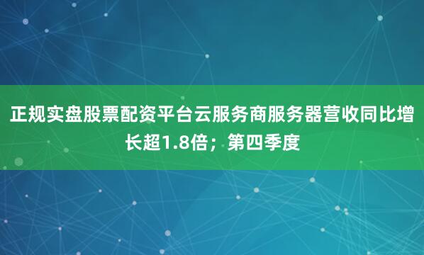 正规实盘股票配资平台云服务商服务器营收同比增长超1.8倍；第四季度