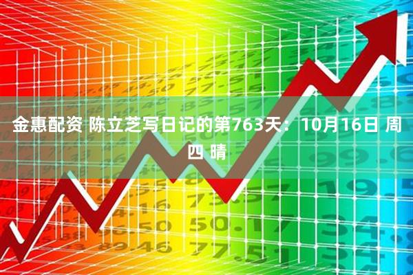 金惠配资 陈立芝写日记的第763天：10月16日 周四 晴