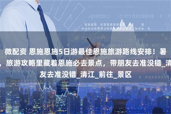 微配资 恩施恩施5日游最佳恩施旅游路线安排！暑假避暑就来这，旅游攻略里藏着恩施必去景点，带朋友去准没错_清江_前往_景区