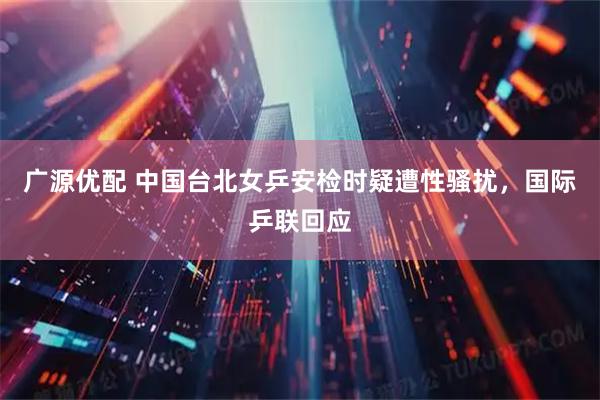 广源优配 中国台北女乒安检时疑遭性骚扰，国际乒联回应