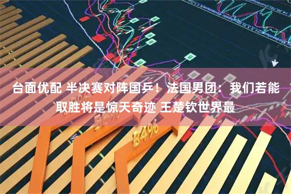 台面优配 半决赛对阵国乒！法国男团：我们若能取胜将是惊天奇迹 王楚钦世界最